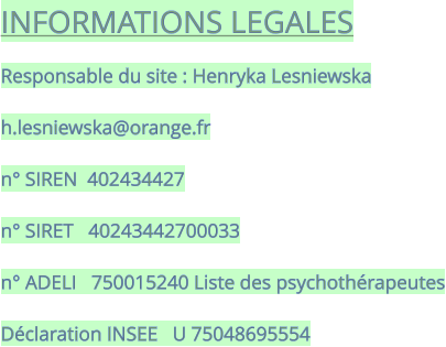 INFORMATIONS LEGALES  Responsable du site : Henryka Lesniewska  h.lesniewska@orange.fr  n° SIREN  402434427  n° SIRET   40243442700033  n° ADELI   750015240 Liste des psychothérapeutes  Déclaration INSEE   U 75048695554