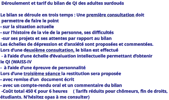 Déroulement et tarif du bilan de QI des adultes surdoués  Le bilan se déroule en trois temps : Une première consultation doit  permettre de faire le point  - sur la situation actuelle  - sur l’histoire de la vie de la personne, ses difficultés  -sur ses projets et ses attentes par rapport au bilan Les échelles de dépression et d’anxiété sont proposées et commentées. Lors d’une deuxième consultation, le bilan est effectué  - à l’aide d’une échelle d’évaluation intellectuelle permettant d’obtenir  le QI (WAISS-IV -  à l’aide d’une épreuve de personnalité  Lors d’une troisième séance la restitution sera proposée  - avec remise d’un  document écrit  - avec un compte-rendu oral et un commentaire du bilan    -Coût total 450 € pour 6 heures     ( Tarifs réduits pour chômeurs, fin de droits,  étudiants. N'hésitez opas à me consulter)